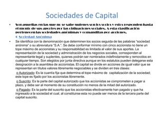 Sociedades de CapitalSon aquellas en las que no se sabe quienes son los socios y estos responden hasta el monto de sus aportes por las obligaciones sociales. A esta clasificación pertenecen las sociedades anónimas y comanditas por acciones.         O Sociedad Anónima  Se identifica con la denominación que determinen los socios seguida de las palabras “sociedad anónima” o su abreviatura “S.A.”. Se debe conformar mínimo con cinco accionista no tiene un tope máximo de accionistas y su responsabilidad es limitada al valor de sus aportes. La representación de la sociedad y administración de los negocios sociales, corresponden al representante legal y suplentes, quienes podrán ser nombrados indefinidamente y removidos en cualquier tiempo. Son elegidos por junta directiva aunque en los estatutos pueden delegarse esta designación a la asamblea de accionistas. El capital se divide en acciones de igual valor que se representan en títulos valores libremente negociables y se dividen en tres clases: o Autorizado: Es la cuantía fija que determina el tope máximo de  capitalización de la sociedad; este tope es fijado por los accionistas libremente. o Suscrito: Es la parte del capital autorizado que los accionistas se comprometen a pagar a plazo, y debe ser al momento de su constitución no menos de la mitad del autorizado. o Pagado: Es la parte del suscrito que los accionistas efectivamente han pagado y que ha ingresado a la sociedad el cual, al constituirse esta no puede ser menos de la tercera parte del capital suscrito. 