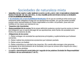 Sociedades de naturaleza mixtaAquella en la cual se sabe quienes son los socios, pero esto responden solamente hasta el monto de sus aportes. A esta clasificación pertenecen las sociedades responsabilidad limitada.       OSociedades de responsabilidad limitada: Es la que se constituye entre socios que solamente están obligados al pago de sus aportaciones sociales, sin que las partes sociales puedan estar representadas por títulos negociables a la orden o al portador, pues solo son cedibles en los casos que expresa la Ley.*Aspectos más importantes:Responsabilidad de los socios: De la propia definición podemos concluir que los socios no tienen otra obligación que no sea la del pago de sus aportaciones, tanto frente a la sociedad como frente a los acreedores de ella.Obligaciones de los socios:        1.- Deben entregar a la sociedad las aportaciones principales y suplementarias que hubiesen convenido.      2.- Deben realizar las prestaciones accesorias que hubiesen pactado.       3.- Deben actuar con lealtad.       4.- Deben subordinar su voluntad a las mayorías. (Es cuando ellos escogen a las personas encargadas de la Administración de la Sociedad, es lo que se conoce como mayoría de votos.)       5.- A soportar las pérdidas.La razón o denominación social debe de ir seguida de las palabras Sociedad de Responsabilidad Limitada o de sus abreviaturas S. de R.L.