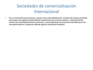 Sociedades de comercialización InternacionalEs un instrumento de promoción y apoyo a las comercializaciones, a través del cual las empresas que tengan por objeto principal efectuar operaciones de comercio exterior y, particularmente, orientar sus actividades hacia la promoción y comercialización de productos colombianos en los mercados externos, recibiendo además algunos beneficios tributarios.