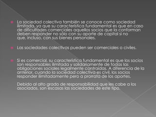 La sociedad colectiva también se conoce como sociedad ilimitada, ya que su característica fundamental es que en caso de dificultades comerciales aquellos socios que la conforman deben responder no sólo con su aporte de capital si no que, incluso, con sus bienes personales. Las sociedades colectivas pueden ser comerciales o civiles. Si es comercial, su característica fundamental es que los socios son responsables ilimitada y solidariamente de todas las obligaciones sociales legalmente contraídas. A diferencia de la anterior, cuando la sociedad colectiva es civil, los socios responder ilimitadamente pero a prorrata de los aportes. Debido al alto grado de responsabilidad que les cabe a los asociados, son escasas las sociedades de este tipo. 