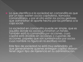 Lo que identifica a la sociedad en comandita es que por un lado existen socios capitalistas, llamados comanditarios, y por el otro están los socios gestores que administran el aporte hecho por los primeros a la caja social. La sociedad en comandita puede ser simple, que es aquélla donde los socios suministran un fondo. También está la comandita por acciones, cuyo capital está dividido en acciones o cupones de acciones, papeles que son suministrados por socios cuyo nombre no figura en la escritura social. Este tipo de sociedad no está muy extendida, ya que generalmente quienes entregan capital desean tener algún tipo de injerencia en su administración. 