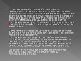 La cooperativa es una asociación autónoma de personas, tanto físicas como jurídicas, que se han unido de forma voluntaria para satisfacer sus necesidades y aspiraciones económicas y sociales en común, mediante una empresa de propiedad conjunta y de gestión democrática (similar a la definición otorgada por la Ley estatal de cooperativas).Las cooperativas se ajustarán en su estructura y funcionamiento a los principios y valores formulados por la Alianza Cooperativa Internacional.Como también establece la Ley estatal, cualquier actividad económica y social lícita puede ser organizada y desarrollada mediante una cooperativa.Las cooperativas regidas por la Ley de Cooperativas de la Comunidad de Madrid deben incluir necesariamente en su denominación los términos «Sociedad Cooperativa Madrileña», o su abreviatura «S. Coop. Mad.»; denominación que no podrá ser utilizada por ningún otro tipo de entidad.Las cooperativas no pueden adoptar denominaciones equívocas o que induzcan a confusión sobre su naturaleza, ámbito o clase.