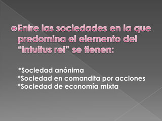 Entre las sociedades en la que predomina el elemento del “intuitus rei” se tienen:    *Sociedad anónima*Sociedad en comandita por acciones*Sociedad de economía mixta