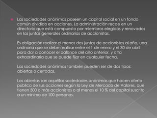 Las sociedades anónimas poseen un capital social en un fondo común dividido en acciones. La administración recae en un directorio que está compuesto por miembros elegidos y renovados en las juntas generales ordinarias de accionistas. Es obligación realizar al menos dos juntas de accionistas al año, una ordinaria que se debe realizar entre el 1 de enero y el 30 de abril para dar a conocer el balance del año anterior, y otra extraordinaria que se puede fijar en cualquier fecha. Las sociedades anónimas también pueden ser de dos tipos: abiertas o cerradas. Las abiertas son aquéllas sociedades anónimas que hacen oferta pública de sus acciones según la Ley de Mercado de Valores, que tienen 500 o más accionistas o al menos el 10 % del capital suscrito a un mínimo de 100 personas. 
