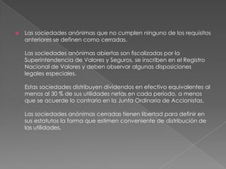 Las sociedades anónimas que no cumplen ninguno de los requisitos anteriores se definen como cerradas. Las sociedades anónimas abiertas son fiscalizadas por la Superintendencia de Valores y Seguros, se inscriben en el Registro Nacional de Valores y deben observar algunas disposiciones legales especiales. Estas sociedades distribuyen dividendos en efectivo equivalentes al menos al 30 % de sus utilidades netas en cada período, a menos que se acuerde lo contrario en la Junta Ordinaria de Accionistas. Las sociedades anónimas cerradas tienen libertad para definir en sus estatutos la forma que estimen conveniente de distribución de las utilidades.