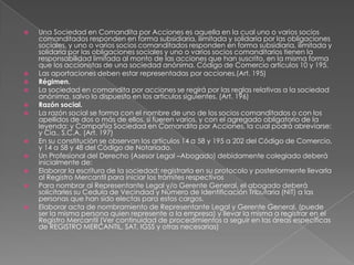Una Sociedad en Comandita por Acciones es aquella en la cual uno o varios socios comanditados responden en forma subsidiaria, ilimitada y solidaria por las obligaciones sociales, y uno o varios socios comanditados responden en forma subsidiaria, ilimitada y solidaria por las obligaciones sociales y uno o varios socios comanditarios tienen la responsabilidad limitada al monto de las acciones que han suscrito, en la misma forma que los accionistas de una sociedad anónima. Código de Comercio artículos 10 y 195.Las aportaciones deben estar representadas por acciones.(Art. 195)Régimen. La sociedad en comandita por acciones se regirá por las reglas relativas a la sociedad anónima, salvo lo dispuesto en los artículos siguientes. (Art. 196)Razón social.La razón social se forma con el nombre de uno de los socios comanditados o con los apellidos de dos o más de ellos, si fueren varios, y con el agregado obligatorio de la leyenda: y Compañía Sociedad en Comandita por Acciones, la cual podrá abreviarse: y Cía., S.C.A. (Art. 197)En su constitución se observan los artículos 14 a 58 y 195 a 202 del Código de Comercio, y 14 a 58 y 48 del Código de Notariado. Un Profesional del Derecho (Asesor Legal –Abogado) debidamente colegiado deberá inicialmente de:Elaborar la escritura de la sociedad; registrarla en su protocolo y posteriormente llevarla al Registro Mercantil para iniciar los trámites respectivos Para nombrar al Representante Legal y/o Gerente General, el abogado deberá solicitarles su Cedula de Vecindad y Número de Identificación Tributaria (NIT) a las personas que han sido electas para estos cargos.Elaborar acta de nombramiento de Representante Legal y Gerente General, (puede ser la misma persona quien represente a la empresa) y llevar la misma a registrar en el Registro Mercantil (Ver continuidad de procedimientos a seguir en las áreas específicas de REGISTRO MERCANTIL, SAT, IGSS y otras necesarias)