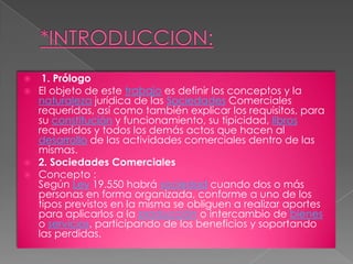 *INTRODUCCION:1. PrólogoEl objeto de este trabajo es definir los conceptos y la naturaleza jurídica de las Sociedades Comerciales requeridas, así como también explicar los requisitos, para su constitución y funcionamiento, su tipicidad, libros requeridos y todos los demás actos que hacen al desarrollo de las actividades comerciales dentro de las mismas.2. Sociedades ComercialesConcepto :Según Ley 19.550 habrá sociedad cuando dos o más personas en forma organizada, conforme a uno de los tipos previstos en la misma se obliguen a realizar aportes para aplicarlos a la producción o intercambio de bienes o servicios, participando de los beneficios y soportando las perdidas.