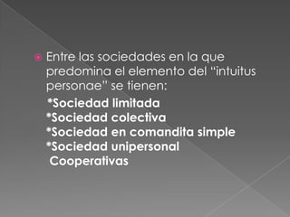 Entre las sociedades en la que predomina el elemento del “intuitus personae” se tienen:    *Sociedad limitada*Sociedad colectiva*Sociedad en comandita simple*Sociedad unipersonal Cooperativas