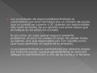 Las sociedades de responsabilidad limitada se caracterizan por estar formadas por un número de socios que no puede ser superior a 50, quienes son responsables sólo hasta el monto de sus aportes o la suma mayor que se indique en los estatutos sociales. Es así como, en caso que el negocio presente problemas, el socio no correrá el riesgo de perder todos sus bienes, sino que responderá sólo con aquella suma que haya aportado al capital de la empresa. La sociedad limitada es administrada por derecho propio por todos los socios, aunque generalmente se opta por delegar la administración a uno de los socios o a terceros. 