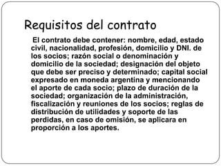 Requisitos del contratoEl contrato debe contener: nombre, edad, estado civil, nacionalidad, profesión, domicilio y DNI. de los socios; razón social o denominación y domicilio de la sociedad; designación del objeto que debe ser preciso y determinado; capital social expresado en moneda argentina y mencionando el aporte de cada socio; plazo de duración de la sociedad; organización de la administración, fiscalización y reuniones de los socios; reglas de distribución de utilidades y soporte de las perdidas, en caso de omisión, se aplicara en proporción a los aportes.