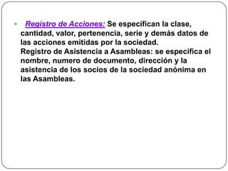 Registro de Acciones:Se especifican la clase, cantidad, valor, pertenencia, serie y demás datos de las acciones emitidas por la sociedad. Registro de Asistencia a Asambleas: se especifica el nombre, numero de documento, dirección y la asistencia de los socios de la sociedad anónima en las Asambleas.
