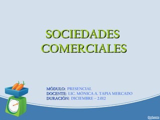 SOCIEDADES
COMERCIALES


MÓDULO: PRESENCIAL
DOCENTE: LIC. MÓNICA A. TAPIA MERCADO
DURACIÓN: DICIEMBRE – 2.012
 