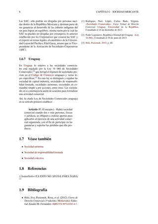 6 CAPÍTULO 1. SOCIEDAD MERCANTIL
Las SAC, sólo podrán ser dirigidas por personas naci-
das dentro de la República Mexicana y destinan parte de
sus ganancias al desarrollo de las culturas indígenas del
sur para lograr un equilibrio, misma razón por la cual las
SAC no pueden ser dirigidas por extranjeros; lo anterior
establecido por los Corporativos que crearon las SAC y
el experto en temas legales, el catedrático de la Universi-
dad Loyoa del Pacíﬁco, Eliel Garay, mismo que es Vice-
presidente de la Asociación de Sociedades Corporativas
(ASC).
1.6.7 Uruguay
En Uruguay lo relativo a las sociedades comercia-
les está regulado por la Ley 16 060 de Sociedades
Comerciales,[2]
que derogó el régimen de sociedades pre-
visto en el Código de Comercio uruguayo y varias le-
yes especíﬁcas.[3]
En esta ley se distinguen y regulan las
sociedad de capital-industria, sociedades de responsabi-
lidad limitada, sociedades anónimas, sociedades en co-
mandita simple y por acciones, entre otras. Las socieda-
des en si constituyen la unión de acuerdos para formalizar
una actividad comercial.
Así, la citada Ley de Sociedades Comerciales uruguaya
en su artículo primero establece:
Artículo 1º. (Concepto).- Habrá sociedad
comercial cuando dos o más personas, físicas
o jurídicas, se obliguen a realizar aportes para
aplicarlos al ejercicio de una actividad comer-
cial organizada, con el ﬁn de participar en las
ganancias y soportar las pérdidas que ella pro-
duzca.
1.7 Véase también
• Sociedad anónima
• Sociedad de responsabilidad limitada
• Sociedad colectiva
1.8 Referencias
{{listaref|refs= P.S ESTO NO AYUDA PARA NADA
[1]
1.9 Bibliografía
• Holz, Eva; Poziomek, Rosa; et al. (2012). Curso de
Derecho Comercial (1ª edición). Montevideo: Edito-
rial Amalio M. Fernández. ISBN 978-9974-8343-4-7.
[1] Rodriguez, Nuri; López, Carlos; Bado, Virginia.
«Sociedades Comerciales». Curso Virtual de Derecho
Comercial. Uruguay: Universidad de la República.
Consultado el 16 de diciembre de 2013.
[2] Poder Legislativo, República Oriental del Uruguay. «Ley
16.060». Consultado el 30 de junio de 2013.
[3] Holz, Poziomek, 2012, p. 48.
 