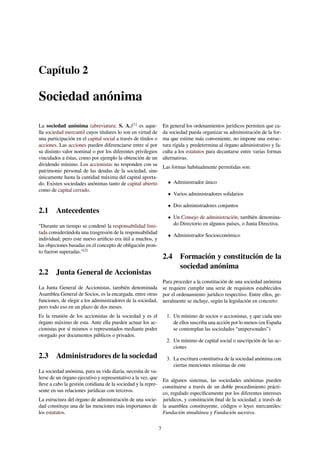 Capítulo 2
Sociedad anónima
La sociedad anónima (abreviatura: S. A.)[1]
es aque-
lla sociedad mercantil cuyos titulares lo son en virtud de
una participación en el capital social a través de títulos o
acciones. Las acciones pueden diferenciarse entre sí por
su distinto valor nominal o por los diferentes privilegios
vinculados a éstas, como por ejemplo la obtención de un
dividendo mínimo. Los accionistas no responden con su
patrimonio personal de las deudas de la sociedad, sino
únicamente hasta la cantidad máxima del capital aporta-
do. Existen sociedades anónimas tanto de capital abierto
como de capital cerrado.
2.1 Antecedentes
“Durante un tiempo se condenó la responsabilidad limi-
tada considerándola una trasgresión de la responsabilidad
individual; pero este nuevo artiﬁcio era útil a muchos, y
las objeciones basadas en el concepto de obligación pron-
to fueron superadas.”[2]
2.2 Junta General de Accionistas
La Junta General de Accionistas, también denominada
Asamblea General de Socios, es la encargada, entre otras
funciones, de elegir a los administradores de la sociedad,
pero todo eso en un plazo de dos meses.
Es la reunión de los accionistas de la sociedad y es el
órgano máximo de esta. Ante ella pueden actuar los ac-
cionistas por sí mismos o representados mediante poder
otorgado por documentos públicos o privados.
2.3 Administradores de la sociedad
La sociedad anónima, para su vida diaria, necesita de va-
lerse de un órgano ejecutivo y representativo a la vez, que
lleve a cabo la gestión cotidiana de la sociedad y la repre-
sente en sus relaciones jurídicas con terceros.
La estructura del órgano de administración de una socie-
dad constituye una de las menciones más importantes de
los estatutos.
En general los ordenamientos jurídicos permiten que ca-
da sociedad pueda organizar su administración de la for-
ma que estime más conveniente, no impone una estruc-
tura rígida y predetermina al órgano administrativo y fa-
culta a los estatutos para decantarse entre varias formas
alternativas.
Las formas habitualmente permitidas son:
• Administrador único
• Varios administradores solidarios
• Dos administradores conjuntos
• Un Consejo de administración, también denomina-
do Directorio en algunos países, o Junta Directiva.
• Administrador Socioeconómico
2.4 Formación y constitución de la
sociedad anónima
Para proceder a la constitución de una sociedad anónima
se requiere cumplir una serie de requisitos establecidos
por el ordenamiento jurídico respectivo. Entre ellos, ge-
neralmente se incluye, según la legislación en concreto:
1. Un mínimo de socios o accionistas, y que cada uno
de ellos suscriba una acción por lo menos (en España
se contemplan las sociedades “unipersonales”)
2. Un mínimo de capital social o suscripción de las ac-
ciones
3. La escritura constitutiva de la sociedad anónima con
ciertas menciones mínimas de este
En algunos sistemas, las sociedades anónimas pueden
constituirse a través de un doble procedimiento prácti-
co, regulado especíﬁcamente por los diferentes intereses
jurídicos, y constitución ﬁnal de la sociedad; a través de
la asamblea constituyente, códigos o leyes mercantiles:
Fundación simultánea y Fundación sucesiva.
7
 
