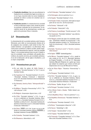 8 CAPÍTULO 2. SOCIEDAD ANÓNIMA
• Fundación simultánea: bajo este procedimiento la
fundación de la sociedad tiene lugar en un único ac-
to en el que concurren todos los socios fundadores,
poniendo de relieve su deseo de constituir una so-
ciedad anónima.
• Fundación sucesiva: la constitución de la sociedad
se basa en diferentes etapas o fases, desde las prime-
ras gestiones realizadas por los promotores, la sus-
cripción inicial de las participaciones sociales por
parte de las personas físicas o naturales.
2.5 Denominación
La denominación de la sociedad anónima suele formarse
libremente, pero debe ser necesariamente distinta de la
de cualquiera otra sociedad y suele incluir la frase “So-
ciedad Anónima”, un equivalente o su abreviatura. Para
ciertas áreas económicas u objetos sociales, puede exigir-
se incluir una denominación especial, como por ejemplo
“Banco” si la sociedad anónima tiene ese giro. Cuando se
trate de sociedades cuyas actividades solo pueden desa-
rrollarse, de acuerdo con la ley, por sociedades anónimas;
el uso de la indicación o de las siglas es facultativo. y así
es mejor comprendido
2.5.1 Denominaciones por país
• En casi todos los países de habla hispana y
portuguesa: "Sociedad Anónima" (o “S.A.”), con va-
riaciones locales.
• En Argentina: S.A. “Sociedad Anónima” o S.A.C.I..
"(Sociedad Anónima Comercial e Industrial)"
S.A.C.I.F. (Sociedad Anónima Comercial Industrial
Y Financiera)
• En Alemania, Austria y Suiza: "Aktiengesellschaft" o
AG
• En Bélgica: "Naamloze Vennootschap" o N.V. / "So-
ciété anonyme" o SA
• En Bulgaria: Акционерно дружество, o АД
• En Chile: “Sociedad Anónima” o S.A., la que a
su vez se subdivide en: Sociedad Anónima Abier-
ta (S.A.A.), y Sociedad Anónima Cerrada (S.A.C.).
También se utiliza S.A.I.C. (Sociedad Anónima In-
dustrial y Comercial) y S.A.C.I. (Sociedad Anónima
Comercial e Industrial).[3]
• En China: " " o Co. Ltd., la que a su vez se sub-
divide en: Sociedad Anónima Abierta ( ), y
Sociedad Anónima Cerrada ( ).
• En Colombia: “Sociedad Anónima” o S.A.
• En Dinamarca: Aktieselskab, o A/S
• En El Salvador: “Sociedad Anónima” o S.A.
• En Eslovaquia: akciová spoločnosť (a.s.)
• En España: “Sociedad Anónima” o S.A.
• En Estados Unidos: Corporation, abreviada la mayor
parte de las veces Inc. (de Incorporated).
• En Estonia: "Aktsiaselts" o AS
• En Finlandia: "Osakeyhtiö" o Oy
• En Francia y Luxemburgo: "Société anonyme" o SA
• En Guatemala: “Sociedad Anónima” cuya abrevia-
tura puede ser S.A.
• En Hungría existen dos tipos de sociedades anóni-
mas: "Zártkörűen működő részvénytársaság" o Zrt.
(Sociedad anónima cerrada) y la "Nyilvánosan mű-
ködő részvénytársaság" o Nyrt. (Sociedad anónima
pública).
• En Italia: "Società per azioni" o "Società a responsa-
bilità limitata".
• En Japón: " " (kabushikigaisha)
• En México: “Sociedad Anónima” o S.A., siendo la
más común la S.A. de C.V. (Sociedad Anónima
de Capital Variable), y S.A.B de C.V (Sociedad
Anónima Bursátil) Régimen de capital que tienen
que adoptar las empresas que cotizan en bolsa por
disposiciones de la Ley del Mercado de Valores.
• En los Países Bajos: "Naamloze Vennootschap" o
N.V.
• En Paraguay: “Sociedad Anónima” o S.A.
• En Perú: “Sociedad Anónima” o S.A., la que a su
vez se subdivide en: Sociedad Anónima Abierta
(S.A.A.), y Sociedad Anónima Cerrada (S.A.C.). y
la Sociedad Anónima Ordinaria o Tradicional
• En Polonia: "Spółka Akcyjna" o S.A.
• En Portugal: "Sociedade Anónima" o S.A.
• En el Reino Unido e Irlanda: "Public limited com-
pany" o plc
• En la República Checa: "Akciová společnost" o a.s.
• En República Dominicana: “Sociedad Anónima” o
S.A.
• En Rumania: “Societate Anonimă" o S.A.
• En Rusia: "Акционерное общество" o АО
• En Suecia: “Aktiebolag” o AB
• En Turquía: "Anonim Şirketi" o A.Ş.
• En Uruguay: “Sociedad Anónima” o S.A.
• En Venezuela: “Compañía Anónima” o C.A. (Tam-
bién existe Sociedad Anónima o S.A)
 