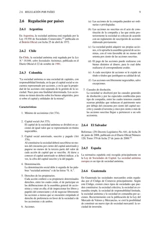 2.6. REGULACIÓN POR PAÍSES 9
2.6 Regulación por países
2.6.1 Argentina
En Argentina, la sociedad anónima está regulada por la
Ley 19.550 de Sociedades Comerciales,[4]
publicada en
el Boletín Oﬁcial con fecha 25 de abril de 1972.
2.6.2 Chile
En Chile, la sociedad anónima está regulada por la Ley
N.° 18.046, sobre Sociedades Anónimas, publicada en el
Diario Oﬁcial el 22 de octubre de 1981.
2.6.3 Colombia
“La sociedad anónima es una sociedad de capitales, con
responsabilidad limitada, en la que el capital social se en-
cuentra representado por acciones, y en la que la propie-
dad de las acciones está separada de la gestión de la so-
ciedad. Nace para una ﬁnalidad determinada. Los accio-
nistas no tienen derecho sobre los bienes adquiridos, pero
si sobre el capital y utilidades de la misma”.
Características
1. Mínimo de accionistas (Art 374).
2. Capital social (Art 375).
El capital de la sociedad anónima se dividirá en ac-
ciones de igual valor que se representarán en títulos
negociables.
3. Capital social autorizado, suscrito y pagado (Art
376).
Al constituirse la sociedad deberá suscribirse no me-
nos del cincuenta por ciento del capital autorizado y
pagarse no menos de la tercera parte del valor de
cada acción de capital que se suscriba. Al darse a
conocer el capital autorizado se deberá indicar, a la
vez, la cifra del capital suscrito y la del pagado.
4. Denominación.
La denominación social debe ir seguida de las pala-
bras “sociedad anónima” o de las letras “S. A.”.
5. Derechos de los propietarios.
Cada acción conﬁere a su propietario determinados
derechos, entre los cuales están, el de participar en
las deliberaciones de la asamblea general de accio-
nistas y votar en ella; el de inspeccionar los libros y
papeles del comerciante y el de negociar libremente
las acciones a menos que se encuentre estipulado el
derecho de preferencia en favor de la sociedad o de
los accionistas o de ambos.
6. Acciones.
(a) Las acciones de la compañía pueden ser ordi-
narias o privilegiadas.
(b) Las acciones no suscritas en el acto de cons-
titución de la compañía y las que emita pos-
teriormente la sociedad se colocan de acuerdo
con un reglamento de suscripción de acciones
elaborado previamente.
(c) La sociedad podrá adquirir sus propias accio-
nes, si lo aprueba la asamblea general de accio-
nistas, con el voto favorable de no menos del
setenta por ciento de las acciones suscritas.
(d) El pago de las acciones puede realizarse con
bienes distintos al dinero, para lo cual debe
realizarse el correspondiente avalúo.
(e) A cada suscriptor de acciones se le expide un
título o títulos que justiﬁquen su calidad de tal.
(f) Las acciones son libremente negociables, salvo
excepciones.
7. Causales de disolución.
La sociedad se disolverá por las causales generales
de disolución y por las especiales establecidas para
tipo de compañía, entre las cuales tenemos cuando
ocurran pérdidas que reduzcan el patrimonio neto
por debajo del cincuenta por ciento del capital sus-
crito y cuando el noventa y cinco por ciento o más de
las acciones suscritas llegue a pertenecer a un solo
accionista.
2.6.4 El Salvador
Reformas: (29) Decreto Legislativo No. 641, de fecha 26
de junio de 2008, publicado en el Diario Oﬁcial Número
120, Tomo 379 de fecha 27 de junio de 2008.[5]
2.6.5 España
La normativa española está recogida principalmente en
la Ley de Sociedades de Capital. La sociedad anónima
europea es un tipo de sociedad anónima.
2.6.6 Guatemala
En Guatemala las sociedades mercantiles están regula-
das por el Código de Comercio principalmente. Según
este Código, existen cinco tipos de sociedades que pue-
den constituirse: la sociedad colectiva, la sociedad en co-
mandita simple, la sociedad de responsabilidad limitada,
la sociedad anónima y la sociedad en comandita por ac-
ciones. Recierntemente con la publicación de la Ley del
Mercado de Valores y Mercancías, se creó la posibilidad
de constituir un nuevo tipo de sociedad mercantil: la so-
ciedad de inversión.
 