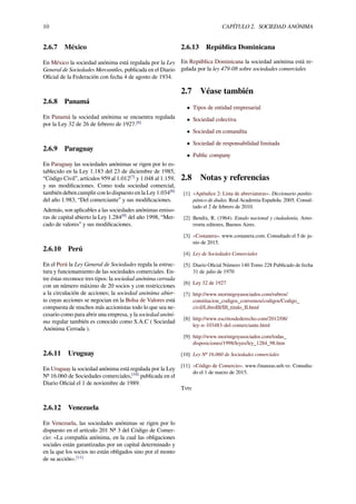 10 CAPÍTULO 2. SOCIEDAD ANÓNIMA
2.6.7 México
En México la sociedad anónima está regulada por la Ley
General de Sociedades Mercantiles, publicada en el Diario
Oﬁcial de la Federación con fecha 4 de agosto de 1934.
2.6.8 Panamá
En Panamá la sociedad anónima se encuentra regulada
por la Ley 32 de 26 de febrero de 1927.[6]
2.6.9 Paraguay
En Paraguay las sociedades anónimas se rigen por lo es-
tablecido en la Ley 1.183 del 23 de diciembre de 1985,
“Código Civil”, artículos 959 al 1.012[7]
y 1.048 al 1.159,
y sus modiﬁcaciones. Como toda sociedad comercial,
también deben cumplir con lo dispuesto en la Ley 1.034[8]
del año 1.983, “Del comerciante” y sus modiﬁcaciones.
Además, son aplicables a las sociedades anónimas emiso-
ras de capital abierto la Ley 1.284[9]
del año 1998, “Mer-
cado de valores” y sus modiﬁcaciones.
2.6.10 Perú
En el Perú la Ley General de Sociedades regula la estruc-
tura y funcionamiento de las sociedades comerciales. En-
tre éstas reconoce tres tipos: la sociedad anónima cerrada
con un número máximo de 20 socios y con restricciones
a la circulación de acciones; la sociedad anónima abier-
ta cuyas acciones se negocian en la Bolsa de Valores está
compuesta de muchos más accionistas todo lo que sea ne-
cesario como para abrir una empresa, y la sociedad anóni-
ma regular también es conocido como S.A.C ( Sociedad
Anónima Cerrada ).
2.6.11 Uruguay
En Uruguay la sociedad anónima está regulada por la Ley
Nº 16.060 de Sociedades comerciales,[10]
publicada en el
Diario Oﬁcial el 1 de noviembre de 1989.
2.6.12 Venezuela
En Venezuela, las sociedades anónimas se rigen por lo
dispuesto en el artículo 201 Nº 3 del Código de Comer-
cio: «La compañía anónima, en la cual las obligaciones
sociales están garantizadas por un capital determinado y
en la que los socios no están obligados sino por el monto
de su acción».[11]
2.6.13 República Dominicana
En República Dominicana la sociedad anónima está re-
gulada por la ley 479-08 sobre sociedades comerciales
2.7 Véase también
• Tipos de entidad empresarial
• Sociedad colectiva
• Sociedad en comandita
• Sociedad de responsabilidad limitada
• Public company
2.8 Notas y referencias
[1] «Apéndice 2: Lista de abreviaturas». Diccionario panhis-
pánico de dudas. Real Academia Española. 2005. Consul-
tado el 2 de febrero de 2010.
[2] Bendix, R. (1964). Estado nacional y ciudadanía, Amo-
rrortu editores, Buenos Aires.
[3] «Costanera». www.costanera.com. Consultado el 5 de ju-
nio de 2015.
[4] Ley de Sociedades Comerciales
[5] Diario Oﬁcial Número 140 Tomo 228 Publicado de fecha
31 de julio de 1970
[6] Ley 32 de 1927
[7] http://www.morinigoyasociados.com/rubros/
constitucion_codigos_convenios/codigos/Codigo_
civil/LibroIII/III_titulo_II.html
[8] http://www.escritosdederecho.com/2012/08/
ley-n-103483-del-comerciante.html
[9] http://www.morinigoyasociados.com/todas_
disposiciones/1998/leyes/ley_1284_98.htm
[10] Ley Nº 16.060 de Sociedades comerciales
[11] «Código de Comercio». www.finanzas.usb.ve. Consulta-
do el 1 de marzo de 2015.
Tvtv
 