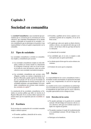 Capítulo 3
Sociedad en comandita
La sociedad Comanditaria es una sociedad de tipo per-
sonalista que se caracteriza por la coexistencia de socios
colectivos, que responden ilimitadamente de las deudas
sociales y participan en la gestión de la sociedad, y so-
cios comanditarios que no participan en la gestión y cuya
responsabilidad se limita al capital comprometido con la
comandita.
3.1 Tipos de sociedades
Las sociedades comanditarias se dividen en comandita-
rias simples y comanditarias por acciones:
• Las sociedades comanditarias simples no están obli-
gadas a auditar sus cuentas anuales ni a depositarlas
en el Registro Comercial, salvo en el caso de que,
en la fecha de cierre del ejercicio, todos sus socios
colectivos sean sociedades nacionales/extranjeras.
• Las sociedades comanditarias por acciones están
obligadas a auditar sus cuentas y depositarlas en el
Registro Mercantil, cuando superen los límites ﬁja-
dos en el artículo 257 de la Ley de Sociedades de
Capital, aplicándoseles las mismas normas que a las
sociedades anónimas, con especialidades. Las socie-
dades comanditarias por acciones están considera-
das sociedades de capital.[1]
La constitución de las sociedades comanditarias se for-
maliza en escritura pública que debe ser inscrita en el
Registro Mercantil. En la escritura deben expresarse los
mismos datos que los requeridos para las sociedades co-
lectivas.
3.2 Escritura
En la escritura de constitución de la sociedad comandita
simple se deberá expresar:
• El nombre, apellidos y domicilio de los socios.
• La razón social.
• El nombre y apellidos de los socios a quienes se en-
comiende la gestión de la compañía y el uso de la
ﬁrma social.
• El capital que cada socio aporte en dinero efectivo,
créditos o efectos, con expresión del valor que se dé
a éstos o de las bases sobre las que haya de hacerse
su valoración.
• La duración de la sociedad.
• Las cantidades que, en su caso, se asignen a cada
socio gestor para sus gastos particulares.
• Los demás pactos lícitos que los socios estimen con-
venientes.
• El número de socios que la componen.
3.3 Socios
La responsabilidad de los socios comanditarios frente a
las deudas sociales está limitada a la aportación efectuada
o, en su caso, comprometida, en caso de ser mayor que
aquélla.
Los nombres de los socios comanditarios no podrán ﬁgu-
rar en el nombre de la sociedad; en caso de incumplimien-
to responderán de igual forma que los socios colectivos,
sin poder aprovecharse de las ventajas de éstos.
3.3.1 Derechos de los socios
• No pueden participar en la gestión de la sociedad
(artículo 148 del Código de Comercio) sólo los so-
cios colectivos, salvo que en el contrato social se es-
tipule otro régimen de gestión.
• No pueden examinar el estado de la administración
y la contabilidad (artículo 150 del Código de Co-
mercio).
• Participar en los beneﬁcios.
11
 
