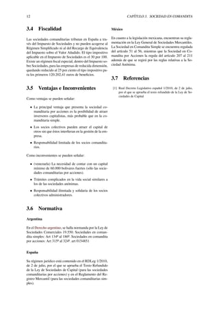12 CAPÍTULO 3. SOCIEDAD EN COMANDITA
3.4 Fiscalidad
Las sociedades comanditarias tributan en España a tra-
vés del Impuesto de Sociedades y no pueden acogerse al
Régimen Simpliﬁcado ni al del Recargo de Equivalencia
del Impuesto sobre el Valor Añadido. El tipo impositivo
aplicable en el Impuesto de Sociedades es el 30 por 100.
Existe un régimen ﬁscal especial, dentro del Impuesto so-
bre Sociedades, para las empresas de reducida dimensión,
quedando reducido al 25 por ciento el tipo impositivo pa-
ra los primeros 120.202,41 euros de beneﬁcios.
3.5 Ventajas e Inconvenientes
Como ventajas se pueden señalar:
• La principal ventaja que presenta la sociedad co-
manditaria por acciones es la posibilidad de atraer
inversores capitalistas, más probable que en la co-
manditaria simple.
• Los socios colectivos pueden atraer el capital de
otros sin que éstos interﬁeran en la gestión de la em-
presa.
• Responsabilidad limitada de los socios comandita-
rios.
Como inconvenientes se pueden señalar:
• (venezuela) La necesidad de contar con un capital
mínimo de 60.000 bolivares fuertes (sólo las socie-
dades comanditarias por acciones).
• Trámites complicados en la vida social similares a
los de las sociedades anónimas.
• Responsabilidad ilimitada y solidaria de los socios
colectivos administradores.
3.6 Normativa
Argentina
En el Derecho argentino, se halla normanda por la Ley de
Sociedades Comerciales 19.550. Sociedades en coman-
dita simples: Art 134º al 186º. Sociedades en comandita
por acciones: Art 315º al 324º. art 0154851
España
Su régimen jurídico está contenido en el RDLeg 1/2010,
de 2 de julio, por el que se aprueba el Texto Refundido
de la Ley de Sociedades de Capital (para las sociedades
comanditarias por acciones) y en el Reglamento del Re-
gistro Mercantil (para las sociedades comanditarias sim-
ples).
México
En cuanto a la legislación mexicana, encuentran su regla-
mentación en la Ley General de Sociedades Mercantiles.
La Sociedad en Comandita Simple se encuentra regulada
del artículo 51 al 56, mientras que la Sociedad en Co-
mandita por Acciones la regula del artículo 207 al 211
además de que se regirá por las reglas relativas a la So-
ciedad Anónima.
3.7 Referencias
[1] Real Decreto Legislativo español 1/2010, de 2 de julio,
por el que se aprueba el texto refundido de la Ley de So-
ciedades de Capital
 