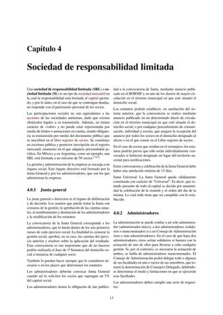 Capítulo 4
Sociedad de responsabilidad limitada
Una sociedad de responsabilidad limitada (SRL) o so-
ciedad limitada (SL) es un tipo de sociedad mercantil en
la cual la responsabilidad está limitada al capital aporta-
do, y por lo tanto, en el caso de que se contraigan deudas,
no responde con el patrimonio personal de los socios.
Las participaciones sociales no son equivalentes a las
acciones de las sociedades anónimas, dado que existen
obstáculos legales a su transmisión. Además, no tienen
carácter de «valor» y no puede estar representada por
medio de títulos o anotaciones en cuenta, siendo obligato-
ria su transmisión por medio del documento público que
se inscribirá en el libro registro de socios. Se constituye
en escritura pública y posterior inscripción en el registro
mercantil, momento en el que adquiere personalidad ju-
rídica. En México y en Argentina, como un ejemplo, una
SRL está limitada a un máximo de 50 socios.[1][2]
La gestión y administración de la empresa se encarga a un
órgano social. Este órgano directivo está formado por la
Junta General y por los administradores, que son los que
administran la empresa.
4.0.1 Junta general
La junta general o directorio es el órgano de deliberación
y de decisión. Los asuntos que puede tratar la Junta son
censuras de la gestión, la aprobación de las cuentas anua-
les, el nombramiento y destitución de los administradores
y la modiﬁcación de los estatutos.
La convocatoria de la Junta General corresponde a los
administradores, que lo harán dentro de los seis primeros
meses de cada ejercicio social. La ﬁnalidad es censurar la
gestión social, aprobar, en su caso, las cuentas del ejerci-
cio anterior y resolver sobre la aplicación del resultado.
Esta convocatoria es tan importante que de no hacerse
podría realizarla el Juez de 1ª Instancia del domicilio so-
cial a instancia de cualquier socio.
También lo pueden hacer siempre que lo consideren ne-
cesario o en los plazos que determinen los estatutos.
Los administradores deberán convocar Junta General
cuando así lo soliciten los socios que supongan un 5%
del capital social.
Los administradores tienen la obligación de dar publici-
dad a la convocatoria de Junta, mediante anuncio publi-
cado en el BORME y en uno de los diarios de mayor cir-
culación en el término municipal en que esté situado el
domicilio social.
Los estatutos podrán establecer, en sustitución del sis-
tema anterior, que la convocatoria se realice mediante
anuncio publicado en un determinado diario de circula-
ción en el término municipal en que esté situado el do-
micilio social, o por cualquier procedimiento de comuni-
cación, individual y escrita, que asegure la recepción del
anuncio por todos los socios en el domicilio designado al
efecto o en el que conste en el Libro registro de socios.
En el caso de socios que residan en el extranjero, los esta-
tutos podrán prever que sólo serán individualmente con-
vocados si hubieran designado un lugar del territorio na-
cional para notiﬁcaciones.
Entre convocatoria y celebración de la Junta General debe
haber una antelación mínima de 15 días.
Junta Universal: La Junta General queda válidamente
constituida con carácter de “Universal”. Es decir, que es-
tando presente de todo el capital se decida por unanimi-
dad la celebración de la reunión y el orden del día de la
misma. Lo cual todo tiene que ser cumplido con lo esta-
blecido.
4.0.2 Administradores
La administración se puede conﬁar a un solo administra-
dor (administrador único), a dos administradores (solida-
rios o mancomunados) o a un Consejo de Administración
(tres o más administradores). En el caso de que haya dos
administradores, éstos serían solidarios si bastara con la
actuación de uno de ellos para llevarse a cabo cualquier
gestión. Si, por el contrario, es necesaria la actuación de
ambos, se habla de administradores mancomunados. El
Consejo de Administración podrá delegar todo o algunas
de sus facultades en uno o varios de sus miembros, que to-
mará la denominación de Consejero Delegado, debiéndo-
se determinar el modo y limitaciones en que se ejercerán
esas facultades.
Los administradores deben cumplir una serie de requisi-
tos:
13
 
