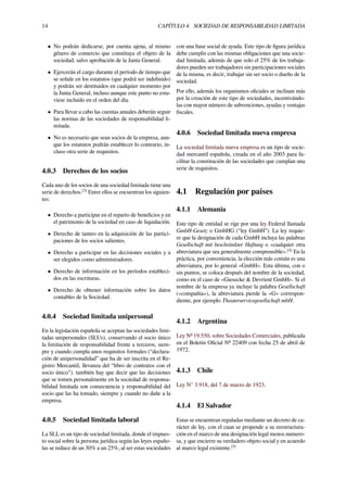14 CAPÍTULO 4. SOCIEDAD DE RESPONSABILIDAD LIMITADA
• No podrán dedicarse, por cuenta ajena, al mismo
género de comercio que constituya el objeto de la
sociedad, salvo aprobación de la Junta General.
• Ejercerán el cargo durante el período de tiempo que
se señale en los estatutos (que podrá ser indeﬁnido)
y podrán ser destituidos en cualquier momento por
la Junta General, incluso aunque este punto no estu-
viese incluido en el orden del día.
• Para llevar a cabo las cuentas anuales deberán seguir
las normas de las sociedades de responsabilidad li-
mitada.
• No es necesario que sean socios de la empresa, aun-
que los estatutos podrán establecer lo contrario, in-
cluso otra serie de requisitos.
4.0.3 Derechos de los socios
Cada uno de los socios de una sociedad limitada tiene una
serie de derechos.[3]
Entre ellos se encuentran los siguien-
tes:
• Derecho a participar en el reparto de beneﬁcios y en
el patrimonio de la sociedad en caso de liquidación.
• Derecho de tanteo en la adquisición de las partici-
paciones de los socios salientes.
• Derecho a participar en las decisiones sociales y a
ser elegidos como administradores.
• Derecho de información en los períodos estableci-
dos en las escrituras.
• Derecho de obtener información sobre los datos
contables de la Sociedad.
4.0.4 Sociedad limitada unipersonal
En la legislación española se aceptan las sociedades limi-
tadas unipersonales (SLUs), conservando el socio único
la limitación de responsabilidad frente a terceros, siem-
pre y cuando cumpla unos requisitos formales (“declara-
ción de unipersonalidad” que ha de ser inscrita en el Re-
gistro Mercantil, llevanza del “libro de contratos con el
socio único”). también hay que decir que las decisiones
que se tomen personalmente en la sociedad de responsa-
bilidad limitada son consecuencia y responsabilidad del
socio que las ha tomado, siempre y cuando no dañe a la
empresa.
4.0.5 Sociedad limitada laboral
La SLL es un tipo de sociedad limitada, donde el impues-
to social sobre la persona jurídica según las leyes españo-
las se reduce de un 30% a un 25%, al ser estas sociedades
con una base social de ayuda. Este tipo de ﬁgura jurídica
debe cumplir con las mismas obligaciones que una socie-
dad limitada, además de que solo el 25% de los trabaja-
dores pueden ser trabajadores sin participaciones sociales
de la misma, es decir, trabajar sin ser socio o dueño de la
sociedad.
Por ello, además los organismos oﬁciales se inclinan más
por la creación de este tipo de sociedades, incentivándo-
las con mayor número de subvenciones, ayudas y ventajas
ﬁscales.
4.0.6 Sociedad limitada nueva empresa
La sociedad limitada nueva empresa es un tipo de socie-
dad mercantil española, creada en el año 2003 para fa-
cilitar la constitución de las sociedades que cumplan una
serie de requisitos.
4.1 Regulación por países
4.1.1 Alemania
Este tipo de entidad se rige por una ley Federal llamada
GmbH-Gesetz o GmbHG (“ley GmbH”). La ley requie-
re que la designación de cada GmbH incluya las palabras
Gesellschaft mit beschränkter Haftung o «cualquier otra
abreviatura que sea generalmente comprensible».[4]
En la
práctica, por conveniencia, la elección más común es una
abreviatura, por lo general «GmbH». Esta última, con o
sin puntos, se coloca después del nombre de la sociedad,
como en el caso de «Giesecke & Devrient GmbH». Si el
nombre de la empresa ya incluye la palabra Gesellschaft
(«compañía»), la abreviatura pierde la «G» correspon-
diente, por ejemplo Theaterservicegesellschaft mbH.
4.1.2 Argentina
Ley Nº 19.550, sobre Sociedades Comerciales, publicada
en el Boletín Oﬁcial Nº 22409 con fecha 25 de abril de
1972.
4.1.3 Chile
Ley N° 3.918, del 7 de marzo de 1923.
4.1.4 El Salvador
Estas se encuentran reguladas mediante un decreto de ca-
rácter de ley, con el cuan se propende a su reestructura-
ción en el marco de una designación legal menos numero-
sa, y que encierre su verdadero objeto social y en acuerdo
al marco legal existente.[5]
 