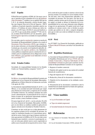4.2. VÉASE TAMBIÉN 15
4.1.5 España
El Real Decreto Legislativo 4/2004, de 5 de marzo, por el
que se aprueba el texto refundido de la Ley del Impuesto
sobre Sociedades,[6]
establece (en su capítulo XII) que las
S. R. L. de reducida dimensión a efectos ﬁscales (aque-
llas cuyo Importe Neto de la Cifra de Negocios - INCN
- habida en el periodo impositivo inmediato anterior sea
inferior a 10 millones de euros) tributan por dicho im-
puesto a un 30% hasta 120.202,41 euros de beneﬁcios y
a un 35% lo que exceda dicha cantidad.[7][8]
Por otro la-
do, la Orden JUS/3185/2010, de 9 de diciembre, aprue-
ba los Estatutos-tipo de las sociedades de responsabilidad
limitada.[9]
Por otro lado, para la constitución y puesta en marcha de
Sociedades de Responsabilidad Limitada se ha creado el
Documento Único Electrónico (DUE), que contiene to-
dos los datos referentes a la Sociedad de Responsabilidad
Limitada que, de acuerdo con la legislación aplicable, de-
ben remitirse a los registros jurídicos y las Administra-
ciones públicas competentes para la constitución de la so-
ciedad y para el cumplimiento de las obligaciones en ma-
teria tributaria y de seguridad social inherentes al inicio
de su actividad.[10][11]
4.1.6 Estados Unidos
Sociedades de responsabilidad limitada de los Estados
Unidos son “limited liability companies” (LLC).[12]
4.1.7 México
En México, la sociedad de Responsabilidad Limitada está
regulada por la Ley General de Sociedades Mercantiles,
publicada en el Diario Oﬁcial de la Federación con fecha
4 de agosto de 1934.
La Sociedad de responsabilidad limitada (S. de R. L.), en
México, es la sociedad mercantil intermedia que surgió
para eliminar las restricciones y exigencias de la sociedad
en Nombre Colectivo. Se constituye mediante una razón
social o denominación y la participación de los socios se
limita al monto de su aportación representada mediante
partes sociales y nunca mediante acciones.
El marco legal de la S. de R. L. son los artículos 58 al 86
de la Ley General de Sociedades Mercantiles (LGSM),
pero en este último se establece también la aplicación de
algunos artículos de la Sociedad en Nombre Colectivo.
Constituye un tipo social que no se aleja plenamente de
los esquemas propios de las sociedades de personas, las
cuales se constituyen basadas en el conocimiento perso-
nal de los socios, motivo por el que el número máximo de
éstos que permite la LGSM es de 50. Por otro lado existe
limitación para transferir a terceros la participación so-
cial, así como para admitir nuevos socios requiriendo en
ambos casos el acuerdo de la mayoría de los socios. Cuan-
do la cesión de las parte sociales se autorice a favor de una
persona extraña a la sociedad, los socios tendrán el dere-
cho del tanto, entre otras disposiciones aplicables a las
sociedades de personas. Por otra parte, este tipo de so-
ciedades contiene normas que la acercan a las sociedades
de capital, en donde se destaca la limitación de la res-
ponsabilidad de los socios que solamente están obligados
al pago de sus aportaciones. El capital social será el que
establezca el contrato social y éste se dividirá en partes
sociales que podrán ser de valor y categoría desiguales,
pero que en todo caso serán un múltiplo de un peso <art.
62 LGSM> ).
4.1.8 Perú
Ley Nº 26887, Ley General de Sociedades, publicada en
el Diario Oﬁcial El Peruano con fecha 9 de diciembre de
1997.
4.1.9 República Dominicana
La Sociedad de Responsabilidad Limitada está regulada
en República Dominicana por la Ley 479-08 sobre So-
ciedades Comerciales y Empresas Individuales de Res-
ponsabilidad Limitada Los pasos para constituir una So-
ciedad de Responsabilidad Limitada son los siguientes:
1- Registrar el nombre comercial;
2- Depósito del capital social en una cuenta de la entidad
bancaria de su preferencia;
3- Pago del impuesto del 1% del capital;
4- Redacción y ﬁrma de los documentos constitutivos;
5- Depósito de los documentos en las entidades corres-
pondientes;
6- Presentación de los documentos constitutivos ante la
entidad bancaria donde depositó los fondos del capital pa-
ra que estos sean liberados.
4.2 Véase también
• Ley de Sociedades de Capital
• Tipos de entidad empresarial
• Sociedad limitada de formación sucesiva
4.3 Referencias
[1] Ley General de Sociedades Mercantiles, DOF 02-06-
2009
[2] Ley de Sociedades Comerciales (19550), artículo 146
 