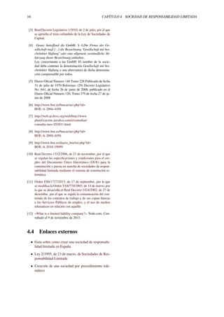 16 CAPÍTULO 4. SOCIEDAD DE RESPONSABILIDAD LIMITADA
[3] Real Decreto Legislativo 1/2010, de 2 de julio, por el que
se aprueba el texto refundido de la Ley de Sociedades de
Capital.
[4] Gesetz betreﬀend die GmbH, $ 4:Die Firma der Ge-
sellschaft muß [...] die Bezeichnung “Gesellschaft mit bes-
chränkter Haftung” oder eine allgemein verständliche Ab-
kürzung dieser Bezeichnung enthalten..
Ley concerniente a las GmbH: El nombre de la socie-
dad debe contener la denominación Gesellschaft mit bes-
chränkter Haftung o una abreviatura de dicha denomina-
ción comprensible por todos.
[5] Diario Oﬁcial Número 140 Tomo 228 Publicado de fecha
31 de julio de 1970 Reformas: (29) Decreto Legislativo
No. 641, de fecha 26 de junio de 2008, publicado en el
Diario Oﬁcial Número 120, Tomo 379 de fecha 27 de ju-
nio de 2008
[6] http://www.boe.es/buscar/act.php?id=
BOE-A-2004-4456
[7] http://web.archive.org/web/http://www.
planificacion-juridica.com/s/consultas/
consulta-mes-052011.html
[8] http://www.boe.es/buscar/act.php?id=
BOE-A-2004-4456
[9] http://www.boe.es/diario_boe/txt.php?id=
BOE-A-2010-19099
[10] Real Decreto 1332/2006, de 21 de noviembre, por el que
se regulan las especiﬁcaciones y condiciones para el em-
pleo del Documento Único Electrónico (DUE) para la
constitución y puesta en marcha de sociedades de respon-
sabilidad limitada mediante el sistema de tramitación te-
lemática
[11] Orden ESS/1727/2013, de 17 de septiembre, por la que
se modiﬁca la Orden TAS/770/2003, de 14 de marzo, por
la que se desarrolla el Real Decreto 1424/2002, de 27 de
diciembre, por el que se regula la comunicación del con-
tenido de los contratos de trabajo y de sus copias básicas
a los Servicios Públicos de empleo, y el uso de medios
telemáticos en relación con aquélla
[12] «What is a limited liability company?». Nolo.com. Con-
sultado el 9 de noviembre de 2015.
4.4 Enlaces externos
• Guía sobre como crear una sociedad de responsabi-
lidad limitada en España
• Ley 2/1995, de 23 de marzo, de Sociedades de Res-
ponsabilidad Limitada
• Creación de una sociedad por procedimiento tele-
mático
 