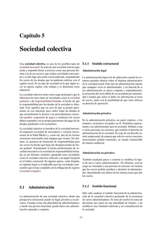 Capítulo 5
Sociedad colectiva
Una sociedad colectiva, es uno de los posibles tipos de
sociedad mercantil. Se trata de una sociedad externa (que
actúa y responde frente a terceros como una persona dis-
tinta a la de sus socios), que realiza actividades mercanti-
les o civiles bajo una razón social uniﬁcada, respondiendo
los socios de las deudas que no pudieran cubrirse con el
capital social. Es un tipo de sociedad en la que algún so-
cio no aporta capital, solo trabajo y se denomina socio
industrial.
La sociedad colectiva tiene como rasgo principal y que le
diferencia de otros tipos de sociedades como la sociedad
anónima o de responsabilidad limitada, el hecho de que
la responsabilidad por las deudas de la sociedad es ilimi-
tada. Esto signiﬁca que en caso de que su propio patri-
monio no sea suﬁciente para cubrir todas las deudas lo
que normalmente la llevará a un procedimiento concur-
sal (quiebra, suspensión de pagos o similares) los socios
deben responder con su propio patrimonio del pago de las
deudas pendientes a los acreedores.
La sociedad colectiva es heredera de la sociedad mercan-
til originaria (sociedad de mercaderes o societas merca-
torum de la Edad Media) y, como tal, una de las formas
societarias mercantiles más antiguas que existen. No obs-
tante, la ausencia de limitación de responsabilidad para
sus socios ha hecho que haya ido desapareciendo de for-
ma gradual. Actualmente la forma predominante de so-
ciedad mercantil es la sociedad de responsabilidad limita-
da, en sus distintas variantes, quedando otras sociedades
como la sociedad colectiva reducida a un papel marginal
en el tráﬁco comercial. En algunos países, como España,
su régimen legal es el aplicable para las sociedades mer-
cantiles que no han cumplido con la obligación de registro
(sociedad irregular).
5.1 Administración
La administración de una sociedad colectiva, desde una
perspectiva estructural, puede ser legal, privativa y no pri-
vativa. Cuando exista una pluralidad de administradores,
y desde una persiva funcional, puede darse una adminis-
tración separada o conjunta.
5.1.1 Sentido estructural
Administración legal
La administración legal será de aplicación cuando los es-
tatutos guarden silencio sobre el régimen administrativo
de la sociedad actual. Este tipo de administración supone
que cualquier socio es administrador, y en función de si
esa administración se ejerce conjunta o separadamente,
la actuación del socio habrá de ser acordada por unanimi-
dad o tendrá que sufrir el deber de información al resto
de socios, junto con la posibilidad de que estos utilicen
su derecho de oposición.
Administración privativa
En la administración privativa, un pacto expreso, o los
estatutos societarios recogidos en él, Nombran expresa-
mente a un administrador para la sociedad. Señalan a una
o varias personas en concreto, que tendrán el derecho de
administración de la sociedad. Se trata de un derecho in-
tuito unipersonal, de manera que sólo los socios concretos
mencionados podrán ostentarlo, no siendo transmisible
de manera unilateral.
Administración no privativa
También mediante pacto o contrato se establece la ﬁgu-
ra de uno o varios administradores. No obstante, será un
cargo no vinculado a una persona en concreto, de manera
que los socios podrán nombrar y destituir al administra-
dor, dependiendo este último de las instrucciones que den
los socios.
5.1.2 Sentido funcional
Sólo cabe analizar el sentido funcional de la administra-
ción de la sociedad colectiva partiendo de la existencia
de varios administradores. Se trata de resolver la toma de
decisiones por parte de una pluralidad de fuentes, y de
establecer una voluntad coherente y no contradictoria de
la sociedad.
17
 