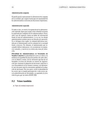 18 CAPÍTULO 5. SOCIEDAD COLECTIVA
Administración conjunta
Se puede pactar expresamente la administración conjunta
de la sociedad, que exigirá el principio de unanimidad de
los administradores en la toma de decisiones importantes.
Administración separada
Si nada se dice, se estará a la regulación de la administra-
ción separada, ﬁgura que acepta como voluntad societaria
la expresada por cualquiera de los administradores. Éstos,
salvo caso de urgencia, tienen un deber de información
frente al resto de administradores, y a su vez, los demás
administradores podrán ejercer un derecho de oposición.
Si se infringen estas reglas, la voluntad defectuosa emi-
tida por el administrador será la voluntad de la sociedad
frente a terceros. No obstante, el administrador que in-
cumplió deberá indemnizar a la sociedad por los perjui-
cios causados, y nacerá en su contra una causa de remo-
ción.
Pluralidad de Administradores en Sociedades de
Nombre Colectivo La pluralidad de socios se reﬁere a la
tendencia de igualdad de posición jurídica de todos ellos,
con un objetivo común, son los elementos que han de ser
barajados a la hora de articular un sistema de organiza-
ción que consienta la adopción de decisiones colectivas o
con trascendencia en los asuntos comunes, sin detrimen-
to, por otra parte, para la conveniente agilidad en la adop-
ción de decisiones. Por otra parte, existe la pluralidad de
los socios, que es cuando participan dos o más socios, pa-
ra la administración de Sociedades. ya seprendio el cerro
rolen la gota que me aterro BURY JRS
5.2 Véase también
• Tipos de entidad empresarial
 