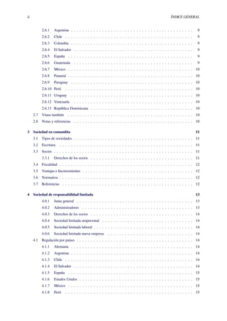 ii ÍNDICE GENERAL
2.6.1 Argentina . . . . . . . . . . . . . . . . . . . . . . . . . . . . . . . . . . . . . . . . . . . 9
2.6.2 Chile . . . . . . . . . . . . . . . . . . . . . . . . . . . . . . . . . . . . . . . . . . . . . 9
2.6.3 Colombia . . . . . . . . . . . . . . . . . . . . . . . . . . . . . . . . . . . . . . . . . . . 9
2.6.4 El Salvador . . . . . . . . . . . . . . . . . . . . . . . . . . . . . . . . . . . . . . . . . . 9
2.6.5 España . . . . . . . . . . . . . . . . . . . . . . . . . . . . . . . . . . . . . . . . . . . . 9
2.6.6 Guatemala . . . . . . . . . . . . . . . . . . . . . . . . . . . . . . . . . . . . . . . . . . 9
2.6.7 México . . . . . . . . . . . . . . . . . . . . . . . . . . . . . . . . . . . . . . . . . . . . 10
2.6.8 Panamá . . . . . . . . . . . . . . . . . . . . . . . . . . . . . . . . . . . . . . . . . . . . 10
2.6.9 Paraguay . . . . . . . . . . . . . . . . . . . . . . . . . . . . . . . . . . . . . . . . . . . 10
2.6.10 Perú . . . . . . . . . . . . . . . . . . . . . . . . . . . . . . . . . . . . . . . . . . . . . 10
2.6.11 Uruguay . . . . . . . . . . . . . . . . . . . . . . . . . . . . . . . . . . . . . . . . . . . 10
2.6.12 Venezuela . . . . . . . . . . . . . . . . . . . . . . . . . . . . . . . . . . . . . . . . . . 10
2.6.13 República Dominicana . . . . . . . . . . . . . . . . . . . . . . . . . . . . . . . . . . . . 10
2.7 Véase también . . . . . . . . . . . . . . . . . . . . . . . . . . . . . . . . . . . . . . . . . . . . 10
2.8 Notas y referencias . . . . . . . . . . . . . . . . . . . . . . . . . . . . . . . . . . . . . . . . . . 10
3 Sociedad en comandita 11
3.1 Tipos de sociedades . . . . . . . . . . . . . . . . . . . . . . . . . . . . . . . . . . . . . . . . . . 11
3.2 Escritura . . . . . . . . . . . . . . . . . . . . . . . . . . . . . . . . . . . . . . . . . . . . . . . 11
3.3 Socios . . . . . . . . . . . . . . . . . . . . . . . . . . . . . . . . . . . . . . . . . . . . . . . . . 11
3.3.1 Derechos de los socios . . . . . . . . . . . . . . . . . . . . . . . . . . . . . . . . . . . . 11
3.4 Fiscalidad . . . . . . . . . . . . . . . . . . . . . . . . . . . . . . . . . . . . . . . . . . . . . . . 12
3.5 Ventajas e Inconvenientes . . . . . . . . . . . . . . . . . . . . . . . . . . . . . . . . . . . . . . . 12
3.6 Normativa . . . . . . . . . . . . . . . . . . . . . . . . . . . . . . . . . . . . . . . . . . . . . . . 12
3.7 Referencias . . . . . . . . . . . . . . . . . . . . . . . . . . . . . . . . . . . . . . . . . . . . . . 12
4 Sociedad de responsabilidad limitada 13
4.0.1 Junta general . . . . . . . . . . . . . . . . . . . . . . . . . . . . . . . . . . . . . . . . . 13
4.0.2 Administradores . . . . . . . . . . . . . . . . . . . . . . . . . . . . . . . . . . . . . . . 13
4.0.3 Derechos de los socios . . . . . . . . . . . . . . . . . . . . . . . . . . . . . . . . . . . . 14
4.0.4 Sociedad limitada unipersonal . . . . . . . . . . . . . . . . . . . . . . . . . . . . . . . . 14
4.0.5 Sociedad limitada laboral . . . . . . . . . . . . . . . . . . . . . . . . . . . . . . . . . . . 14
4.0.6 Sociedad limitada nueva empresa . . . . . . . . . . . . . . . . . . . . . . . . . . . . . . 14
4.1 Regulación por países . . . . . . . . . . . . . . . . . . . . . . . . . . . . . . . . . . . . . . . . . 14
4.1.1 Alemania . . . . . . . . . . . . . . . . . . . . . . . . . . . . . . . . . . . . . . . . . . . 14
4.1.2 Argentina . . . . . . . . . . . . . . . . . . . . . . . . . . . . . . . . . . . . . . . . . . . 14
4.1.3 Chile . . . . . . . . . . . . . . . . . . . . . . . . . . . . . . . . . . . . . . . . . . . . . 14
4.1.4 El Salvador . . . . . . . . . . . . . . . . . . . . . . . . . . . . . . . . . . . . . . . . . . 14
4.1.5 España . . . . . . . . . . . . . . . . . . . . . . . . . . . . . . . . . . . . . . . . . . . . 15
4.1.6 Estados Unidos . . . . . . . . . . . . . . . . . . . . . . . . . . . . . . . . . . . . . . . . 15
4.1.7 México . . . . . . . . . . . . . . . . . . . . . . . . . . . . . . . . . . . . . . . . . . . . 15
4.1.8 Perú . . . . . . . . . . . . . . . . . . . . . . . . . . . . . . . . . . . . . . . . . . . . . 15
 