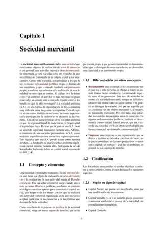 Capítulo 1
Sociedad mercantil
La sociedad mercantil o comercial es una sociedad que
tiene como objetivo la realización de actos de comercio
o, en general, una actividad sujeta al derecho mercantil.
Se diferencia de una sociedad civil en el hecho de que
esta última no contempla en su objeto social actos mer-
cantiles. Como toda sociedad, son entidades a los que la
ley reconoce personalidad jurídica propia y distinta de
sus miembros, y que, contando también con patrimonio
propio, canalizan sus esfuerzos a la realización de una ﬁ-
nalidad lucrativa que es común. El código civil la deﬁne
como “un contrato en que dos o más personas estipulan
poner algo en común con la mira de repartir entre sí los
beneﬁcios que de ello provengan“. La sociedad anónima
(S.A.) es una forma de organización de tipo capitalista
muy utilizada entre las grandes compañías. Todo el capi-
tal se encuentra dividido en acciones, las cuales represen-
tan la participación de cada socio en el capital de la com-
pañía. Una de las características de la sociedad anónima
es que la responsabilidad de cada socio es proporcional
al capital que haya. Por eso, participar en una S.A. tiene
un nivel de seguridad ﬁnanciero bastante alto. Además,
al contrario de una sociedad personalista, la S.A. como
sociedad capitalista es una estructura orgánica personal.
Esto signiﬁca que una S.A. puede actuar como persona
jurídica. La fundación de una Sociedad Anónima requie-
re un capital mínimo bastante alto. En España, la Ley de
Sociedades Anónimas deﬁne un capital social mínimo de
60.101,21€.
1.1 Concepto y elementos
Una sociedad comercial (o mercantil) es una persona Mo-
ral que tiene por objeto la realización de actos de comer-
cio o la realización de una actividad sujeta al Derecho
comercial. Una sociedad comercial surge cuando dos o
más personas (físicas o jurídicas) mediante un contrato
se obligan a realizar aportes para constituir el capital so-
cial, que luego serán los bienes con los que se realizará
una actividad comercial organizada, en la que sus socios
aceptan participar en las ganancias y en las pérdidas que
derivan de dicha actividad.
Como corolario de la personería jurídica de la sociedad
comercial, surge un nuevo sujeto de derecho, que actúa
por cuenta propia y que poseerá un nombre (o denomina-
ción) que la distingue de otras sociedades, un domicilio,
una capacidad y un patrimonio propio.
1.1.1 Diferenciación con otros conceptos
• Sociedad civil: una sociedad civil es un contrato por
el cual dos o más personas se obligan a poner en co-
mún dinero, bienes o industria, con ánimo de repar-
tir entre sí las ganancias. Este tipo de sociedad se
opone a la sociedad mercantil, aunque es difícil es-
tablecer una distinción clara entre ambas. En gene-
ral se distingue la sociedad civil por ser aquella que
se constituye sin un objeto mercantil o, al menos,
no puramente mercantil. Por otro lado, una socie-
dad mercantil es la que ejerce actos de comercio. En
algunos ordenamientos jurídicos, también se deter-
mina la comercialidad formal, esto es, que en el ca-
so de una sociedad civil con objeto civil adopte una
forma comercial, será tomada como comercial.[1]
• Empresa: una empresa es una organización que se
dedica a realizar actividades con ﬁnes de lucro, en
la que se combinan los factores productivos —estos
son el capital y el trabajo— a tal ﬁn; sin embargo, en
general no son sujetos de derecho.
1.2 Clasiﬁcación
Las Sociedades mercantiles se pueden clasiﬁcar confor-
me a varios criterios, entre los que destacan los siguientes
aspectos:
1.2.1 Según su tipo de capital
• Capital Social: no puede ser modiﬁcado, sino por
una modiﬁcación de los estatutos.
• Capital Variable (C.V.): es variable, puede disminuir
y aumentar conforme el avance de la sociedad, sin
procedimientos complejos.
• Capital Contable
1
 