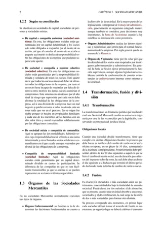 2 CAPÍTULO 1. SOCIEDAD MERCANTIL
1.2.2 Según su constitución
Se clasiﬁcan en sociedades de capital, sociedades de per-
sonas y sociedades mixtas.
• De capital o compañía anónima (sociedad anó-
nima): En esta, las obligaciones sociales están ga-
rantizadas por un capital determinado y los socios
solo están obligados a responder por el monto de su
acción, así que al cancelar el monto de su acción o
paquete accionario se desliza de responsabilidad so-
bre las obligaciones de la empresa que pudieran su-
perar este aporte.
• De sociedad o compañía a nombre colectivo
(sociedad colectiva): En esta las obligaciones so-
ciales están garantizadas por la responsabilidad ili-
mitada y solidaria de todos los socios. Esto quiere
decir que todos los socios están en el deber de afron-
tar todas las obligaciones de la empresa, por tanto si
un socio fuera incapaz de responder por falta de di-
nero u otros motivos los demás socios asumirían el
compromiso. Este sistema esta en desuso por el alto
nivel de riesgo que representa que cada socio deba
afrontar la totalidad de las obligaciones de la em-
presa, así si una división de la empresa hace un mal
negocio y quiebra arrastra a todas las demás, aún sin
tener nada que ver en el proceso. En su origen fue
viable porque se basaba en propiedades familiares
y cada uno de los miembros de las familias con un
alto valor ético y moral respondían solidariamente
por las obligaciones contraídas.
• De sociedad mixta o compañía de comandita:
Aquí se agrupan las dos modalidades, habiendo so-
cios cuya responsabilidad social se limita a una suma
determinada y otros llamados socios solidarios o co-
manditantes en el que a cada uno que responden por
el total de las obligaciones de la empresa.
• Compañía de responsabilidad limitada
(sociedad limitada): Aquí las obligaciones
sociales están garantizadas por un capital deter-
minado dividido en cuotas de participación. Se
diferencia de las compañías en que no son fácil-
mente transmisibles ya que las cuotas no se pueden
representar en acciones ni títulos negociables.
1.3 Órganos de las Sociedades
Mercantiles
En las sociedades Mercantiles normalmente coexisten
tres tipos de órganos.
• Órgano Gubernamental: su función es la de de-
terminar las decisiones fundamentales en cuanto a
la dirección de la sociedad. En la mayor parte de las
legislaciones corresponde al Consejo de administra-
ción, generalmente un organismo colegiado menor,
aunque también se considera, para decisiones muy
importantes, la Junta de Accionistas cuando la ley
establece su intervención como perentoria.
• Órgano Administrativo: realiza las labores técni-
cas y económicas que sirven para el normal funcio-
namiento de la empresa. Por regla general queda en
manos de la Gerencia.
• Órgano de Vigilancia: tiene por ﬁn velar por que
los derechos de los socios sean respetados por los ór-
ganos gubernamentales y administrativos. En gene-
ral, la Junta de Socios ejerce primariamente la fun-
ción supervisora, aunque algunas legislaciones esta-
blecen también la conformación de comités o ins-
tancias de auditoría tanto internas como externas a
la sociedad.
1.4 Transformación, fusión y divi-
sión
1.4.1 Transformación
La transformación es un fenómeno jurídico por medio del
cual una Sociedad Mercantil cambia su estructura origi-
naria por otra de las reconocidas por la legislación, con-
servando su personalidad jurídica inicial.
Obligaciones ﬁscales
Cuando una sociedad decide transformarse, tiene que
cumplir con ciertas obligaciones ﬁscales: lo primero que
debe hacer es notiﬁcar del cambio de razón social en la
oﬁcina receptora, en un plazo de 10 días, acompañado
de la escritura correspondiente. Posteriormente debe pre-
sentar, dentro de los 90 días siguientes a aquel en que se
hizo el cambio de razón social, una declaración para efec-
tos del impuesto sobre la renta, la cual debe abarcar desde
el día siguiente a la fecha en que terminó el último perio-
do declarado hasta la fecha de cambio de razón o social.
1.4.2 Fusión
Es el acto por el cual dos o más sociedades unen sus pa-
trimonios, concentrándolos bajo la titularidad de una sola
sociedad. Puede darse por dos métodos: el de absorción,
que se presenta cuando una sociedad absorbe a una o más
sociedades; y el de combinación, la cual surge de la unión
de dos o más sociedades para formar otra distinta.
Su proceso comprende dos momentos, en primer lugar
cada sociedad deberá tomar el acuerdo de fusión en sus
estatutos, en segundo lugar se deberá celebrar el convenio
 
