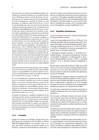 4 CAPÍTULO 1. SOCIEDAD MERCANTIL
Para poner ﬁn a un estado de incertidumbre jurídica, mo-
tivada por la situación anómala de la sociedad de hecho,
la Ley 19550 prevé sólo la acción de disolución en los tér-
minos del art. 22 y ninguna otra antes de esa oportunidad.
Por ello, la demanda por rendición de cuentas no sería
procedente. La limitación surge del texto del art. 23 de la
Ley de Sociedades que veda a los socios invocar derechos
o defensas nacidas del contrato social, consagrando así el
principio de inoponibilidad de éste entre los socios, de mo-
do que éstos, hasta la disolución de la sociedad, no pue-
den solicitar judicialmente la protección de sus derechos,
entre ellos exigirse rendición de cuentas o demandar la re-
moción del administrador. Las sociedades irregulares se
encuentran permanentemente amenazadas por la acción
de disolución que los socios pueden ejercitar cuando les
parezca oportuno y sin que a tal ﬁn sean aplicables las
normas sobre renuncia intempestiva o de mala fe que re-
gulan los arts. 1739 y 1740 del código Civil. Conforme al
art. 23 de la Ley 19.550, los socios de los entes irregulares
quedan solidariamente obligados por las operaciones so-
ciales, sin poder invocar el beneﬁcio de exclusión. Por ello,
la circunstancia de que el actor haya desistido de proseguir
la acción contra uno de los socios, no quita ello validez a
la norma expuesta de la ley de sociedades, por cuanto la
sentencia dictada contra la sociedad tiene fuerza de cosa
juzgada contra los socios en relación a su responsabilidad
social.
El acreedor puede accionar directamente contra cualquie-
ra de los socios de una sociedad de hecho, que no pueden
excusar su responsabilidad -no pueden requerir la excu-
sión previa del patrimonio común- invocando la existencia
de la sociedad (Arts. 23, párr. 2 y 56, LS).
En caso de liquidación y disolución de una sociedad de
hecho, los convenios celebrados por los socios no pueden
afectar a los terceros acreedores del ente; ya que, de ad-
mitirse lo contrario por vía de un pacto entre los socios, se
permitiría modiﬁcar la responsabilidad asumida, al mo-
mento de la vinculación, con un ente que tenía una respon-
sabilidad que los comprometía en forma solidaria con las
operaciones sociales (art. 23, LS).
El régimen de disolución y también la liquidación de las
sociedades de hecho tiende a la regulación de esa sociedad
para el futuro; pero los convenios que los socios hubieren
celebrado entre sí y que impliquen limitar la responsabi-
lidad asumida anteriormente no pueden serle opuestos a
terceros; de otro modo se afectaría el régimen de buena fe
que el otro contratante tuvo en cuenta al contratar (artículo
1193 del Cód. Civil)".
1.6.2 Colombia
Código de Comercio de Colombia: artículos 98 al 514:
Del contrato de sociedad Ley 222 de 1995 Ley 1458 de
2008 Personalidad Jurídica: “Las entidades a que se re-
ﬁere este artículo, formarán una persona distinta de sus
miembros o fundadores individualmente considerados, a
partir de su registro ante la Cámara de Comercio con juris-
dicción en el domicilio principal de la persona jurídica que
se constituye”. Principales sociedades mercantiles en Co-
lombia: Sociedad colectiva: Cía: Sociedad limitada: Ltda:
Sociedad en comandita simple: S. en Co ó S.C.S: Socie-
dad en comandita por acciones: S.C.A: Sociedad anóni-
ma: S.A Sociedad por acciones simpliﬁcada: S.A.S
1.6.3 República Dominicana
Ley de Sociedades Comerciales y Empresas Individuales
de Responsabilidad Limitada
A partir de la promulgación de la Ley 479-08 del 11 de
diciembre del 2008 sobre Sociedades Comerciales y Em-
presas Individuales de Responsabilidad Limitada, poste-
riormente modiﬁcada por la Ley 31-11 del 10 de Febre-
ro del 2011, la República Dominicana contempla los si-
guientes tipos de socieades comerciales:
a. Sociedad en Nombre Colectivo, b. Sociedad en Co-
mandita Simple c. Sociedad en Comandita por Acciones
d. Sociedades Accidentales o en Participación e. Socie-
dad de Responsabilidad Limitada o S.R.L. f. Sociedad
Anónima o S.A. g. Sociedad Anónima Simpliﬁcada o
S.A.S.
De estos tipos sociales sólo las últimas 3 (SRL, SA y SAS)
cuenta con el reconocimiento de responsabilidad limitada
para todos sus socios y por ende constituyen las socieda-
des más comunes a partir de la modiﬁcación operada por
esta ley de sociedades.
Adicionalmente se introduce la ﬁgura de la Empresa In-
dividual de Responsabilidad Limitada o E.I.R.L. que re-
quiere un único miembro que debe ser una persona física
para su conformación y operación a la vez de otorgarle
al creador de la misma el beneﬁcio de la responsabilidad
limitada con respecto a las actuaciones de la EIRL.
Las reglas para constitución de sociedades comerciales no
establecen diferencias entre si los socios son nacionales o
extranjeros.
Por otra parte se liberaliza el número de socios al redu-
cirse a tan sólo 2 para todos los tipos de sociedades. Tan
sólo las SRL contienen un tope a la cantidad de socios
establecida en el número de 50 previsto que si se desea
aumentar de dicho numero se deberá transformar en otro
tipo societario.
Las diferencias entre los distintos tipos sociales se reﬁeren
en primer lugar al monto mínimo de capital social que se
requiere para su constitución, que puede ser expresado en
moneda nacional o extranjera conforme la equivalencia
aplicable.
Por otra parte se establecen reglas diferenciadas en cuan-
to a negociabilidad o no de los instrumentos que compo-
nen la sociedad y los requerimientos obligatorios u op-
cionales de gobierno corporativo dependiendo el tipo so-
cial, tales como designación de Comisarios de Cuentas,
 