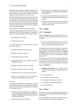 1.6. REGULACIÓN POR PAÍSES 5
administración por un órgano colegiado (Consejo de Ad-
ministración) o por un funcionario único (Gerente para la
SRL o Presidente para las SAS, sin limitación de poder
establecer organos colegiados en todos los casos)
Otra diferencia importante entre los distintos tipos socia-
les es relacionada con la capacidad de emitir titulos valo-
res negociables en el mercado de valores que en principio
sólo esta abierta a las SA, aun cuando nuevas regulacio-
nes del mercado de valores buscan abrir la posiblidad de
emision de titulos de deuda a los demás tipos societarios
con responsabilidad limitada.
En lo Relativo al Procedimiento de Incorporación:
Cuando el abogado representante inicia el proceso de or-
ganización de los documentos corporativos constitutivos,
debe tener a mano la siguiente información de su cliente:
• El domicilio de la sociedad.
• Nombre de la sociedad.
3- Se debe suministrar las generales de todos los accio-
nistas, estas deben ser:
• El nombre completo de cada accionista.
• Dirección o domicilio de estos.
• Nacionalidad, profesión u oﬁcio.
• Copia del pasaporte (si es extranjero) o Cédula de
Identidad y electoral.
• Especiﬁcar el objeto social de la compañía.
• Cuál será el capital autorizado de la misma.
• Distribución de las acciones entre los accionistas.
• Cómo será Conformada la junta administrativa,
Presidente, vice-Presidente, Secretario, etc.
Entre otros.
Con la siguiente información son elaborados y redactados
los documentos constitutivos y operacionales necesarios
comunes a todos los tipos societarios para la constitución
de la sociedad, estos son:
1. Registro del nombre comercial de la compañía an-
te el órgano de propiedad intelectual competente en
República Dominicana Oﬁcina Nacional de Propie-
dad Industrial (ONAPI).
2. Redacción de los Estatutos Sociales.
3. Pago de impuestos constitutivos de la compañía o
sociedad por ante la Dirección General de Impuetos
Internos (DGII).
4. Inscripción en el Registro Mercantil por ante la Cá-
mara de Comercio y Producción del domicilio de la
sociedad.
5. Insrripción en el Registro Nacional del Contribuyen-
tes (R.N.C:) por ante la Dirección General de Im-
puestos Internos (DGII).
1.6.4 España
1.6.5 Guatemala
Según el Artículo 43 de la Constitución Política de la
República de Guatemala (Libertad de industria, comercio
y trabajo):
• Se reconoce la libertad de industria, de comercio y de
trabajo, salvo las limitaciones que por motivos socia-
les o de interés nacional impongan las leyes.
En Guatemala la sociedades mercantiles, son comercian-
tes, sin importar el objeto al que se dediquen, deben estar
obligatoriamente conformados en relación a las formas
mercantiles, estas formas mercantiles son las estipula-
das en el Código de Comercio de Guatemala, Decreto
número 2-70.
La forma mercantil, es el modo de organización que tiene
una sociedad, de acuerdo con su constitución, puede ser
sociedad civil, en Guatemala regulada dentro del código
civil y sociedad mercantil, que es el objeto de la presente.
Según el Artículo 10:
• Sociedades Mercantiles. Son sociedades organi-
zadas bajo forma mercantil, exclusivamente las si-
guientes:
1. La sociedad colectiva.
2. La sociedad en comandita simple.
3. La sociedad en comandita por acciones.
4. La sociedad de responsabilidad limitada.
5. La sociedad anónima.
1.6.6 México
Están previstas en la Ley General de Sociedades Mercan-
tiles (última reforma observada DOF 28-07-2006 para el
02-06-2009).
Las sociedades que carezcan de los requisitos menciona-
dos son conocidas como Sociedades Irregulares.
 