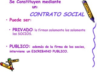 Se Constituyen mediante un : CONTRATO SOCIAL PUBLICO:  además de la firma de los socios ,  interviene   un ESCRIBANO PUBLICO. Puede ser : PRIVADO : lo firman solamente los solamente los SOCIOS. 