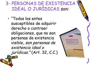 3- PERSONAS DE EXISTENCIA IDEAL O JURÍDICAS  son: “ Todos los entes susceptibles de adquirir derecho o contraer obligaciones, que no son personas de existencia visible,  son personas de existencia ideal o jurídicas.”  (Art. 32, C.C.) 