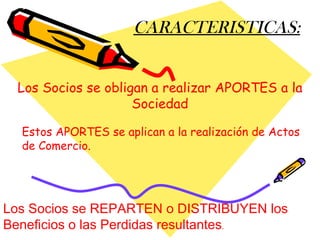 CARACTERISTICAS: Los Socios se obligan a realizar APORTES a la Sociedad Los Socios se REPARTEN o DISTRIBUYEN los Beneficios o las Perdidas resultantes . Estos APORTES se aplican a la realización de Actos de Comercio. 