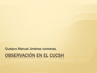 OBSERVACIÓN EN EL CUCSH
Gustavo Manuel Jiménez contreras.
 