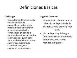 Definiciones Básicas
Cacicazgo
• Es una forma de organización
social y política de
comunidades indígenas o
tribales que se encuentran
presentes en todos los
continentes, en donde la
autoridad máxima de la tribu
es el Cacique , quien tiene
autoridad sobre los hombres
guerreros o la jerarquía
sacerdotal indígena.
chamanes o curanderos.
Lugares Costeros
• Puerto Cayo.- Se encuentra
ubicado en la provincia de
Manabí, arena blanca y mar
azul.
• Isla de la plata y Salango-
Centro turístico comunitario
donde encuentra aves
marinas y piqueros.
 