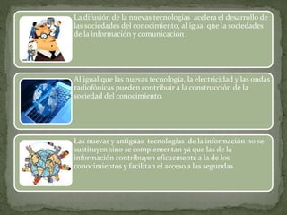 La difusión de la nuevas tecnologías acelera el desarrollo de 
las sociedades del conocimiento, al igual que la sociedades 
de la información y comunicación . 
Al igual que las nuevas tecnología, la electricidad y las ondas 
radiofónicas pueden contribuir a la construcción de la 
sociedad del conocimiento. 
Las nuevas y antiguas tecnologías de la información no se 
sustituyen sino se complementan ya que las de la 
información contribuyen eficazmente a la de los 
conocimientos y facilitan el acceso a las segundas. 
 