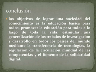  los objetivos de lograr una sociedad del 
conocimiento es la educación básica para 
todos, promover la educación para todos a lo 
largo de toda la vida, estimular una 
generalización de los trabajos de investigación 
y desarrollo en todos los países del mundo 
mediante la transferencia de tecnologías, la 
regulación de la circulación mundial de las 
competencias y el fomento de la solidaridad 
digital. 
