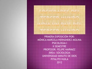 PRIMERA EXPOSICIÓN POR:
MÓNICA MARCELA HERNÁNDEZ MOLINA
           PSICOLOGIA I
            II SEMESTRE
    PROFESOR: FELIPE NARVAEZ
        ÁREA: SOCIOLOGIA
   UNIVERSIDAD MINUTO DE DIOS
          PITALITO HUILA
                2012
 