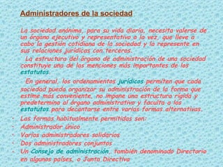 Administradores de la sociedad La sociedad anónima, para su vida diaria, necesita valerse de un órgano ejecutivo y representativo a la vez, que lleve a cabo la gestión cotidiana de la sociedad y la represente en sus relaciones jurídicas con terceros. La estructura del órgano de administración de una sociedad constituye una de las menciones más importantes de los  estatutos . En general, los ordenamientos  jurídicos  permiten que cada sociedad pueda organizar su administración de la forma que estime más conveniente, no impone una estructura rígida y predetermina al órgano administrativo y faculta a los  estatutos  para decantarse entre varias formas alternativas. Las formas habitualmente permitidas son: Administrador único  Varios administradores solidarios  Dos administradores conjuntos  Un  Consejo de administración , también denominado Directorio en algunos países, o Junta Directiva 