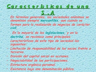 Características de una S . A En términos generales, las sociedades anónimas se denominan siempre  mercantiles , aun cuando se formen para la realización de negocios de carácter  civil . En la mayoría de las  legislaciones , y en la  doctrina , se reconoce como principales características de este tipo de sociedad las siguientes: Limitación de responsabilidad de los socios frente a terceros.  División del capital social en acciones.  Negociabilidad de las participaciones.  Estructura orgánica personal.  Existencia bajo una denominación pública.  