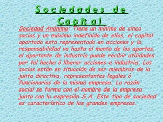 Sociedades de Capital Sociedad Anónima : Tiene un mínimo de cinco socios y un máximo indefinido de ellos, el capital aportado esta representado en acciones y la responsabilidad va hasta el monto de los aportes, el aportante de industria puede recibir utilidades por tal hecho ó liberar acciones e industria. Los socios están en situación de ser miembros de la junta directiva, representantes legales ó funcionarios de la misma empresa. La razón social se forma con el nombre de la empresa junto con la expresión S.A. Este tipo de sociedad es característico de las grandes empresas. 