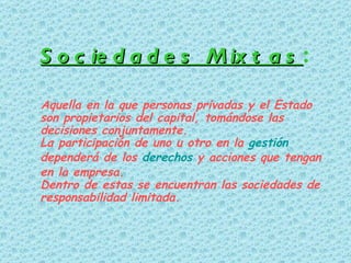 Sociedades Mixtas :   Aquella en la que personas privadas y el Estado son propietarios del capital, tomándose las decisiones conjuntamente. La participación de uno u otro en la  gestión  dependerá de los  derechos  y acciones que tengan en la empresa.  Dentro de estas se encuentran las sociedades de responsabilidad limitada. 