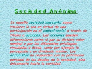 Sociedad Anónima Es aquella  sociedad mercantil  cuyos titulares lo son en virtud de una participación en el  capital social  a través de títulos o  acciones . Las  acciones  pueden diferenciarse entre sí por su distinto valor nominal o por los diferentes privilegios vinculados a éstas, como por ejemplo la percepción a un dividendo mínimo. Los  accionistas  no responden con su patrimonio personal de las deudas de la sociedad, sino únicamente hasta la cantidad   