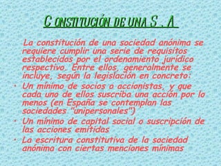Constitución de una S . A La constitución de una sociedad anónima se requiere cumplir una serie de requisitos establecidos por el ordenamiento jurídico respectivo. Entre ellos, generalmente se incluye, según la legislación en concreto: Un mínimo de socios o accionistas, y que cada uno de ellos suscriba una acción por lo menos (en España se contemplan las sociedades "unipersonales")  Un mínimo de capital social o suscripción de las acciones emitidas  La escritura constitutiva de la sociedad anónima con ciertas menciones mínimas   