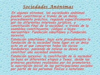 En algunos sistemas, las sociedades anónimas pueden constituirse a través de un doble procedimiento práctico, regulado específicamente por los diferentes intereses jurídicos, y constitución final de la sociedad; a través de la asamblea constituyente, códigos o leyes mercantiles: Fundación simultánea y Fundación sucesiva. Fundación simultánea: bajo este procedimiento la fundación de la sociedad tiene lugar en un único acto en el que concurren todos los socios fundadores, poniendo de relieve su deseo de constituir una sociedad anónima.  Fundación sucesiva: la constitución de la sociedad se basa en diferentes etapas o fases, desde las primeras gestiones realizadas por los promotores, la suscripción inicial de las participaciones sociales por parte de las personas físicas o naturales.  Sociedades Anónimas 