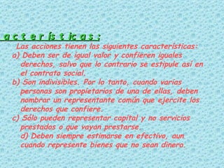 -Características: Las acciones tienen las siguientes características:  a) Deben ser de igual valor y confieren iguales derechos, salvo que lo contrario se estipule así en el contrato social.  b) Son indivisibles. Por lo tanto, cuando varias personas son propietarios de una de ellas, deben nombrar un representante común que ejercite los derechos que confiere. c) Sólo pueden representar capital y no servicios prestados o que vayan prestarse. d) Deben siempre estimarse en efectivo, aun cuando represente bienes que no sean dinero.   